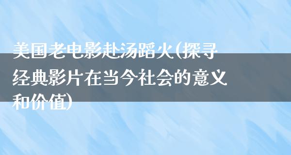 美国老电影赴汤蹈火(探寻经典影片在当今社会的意义和价值)