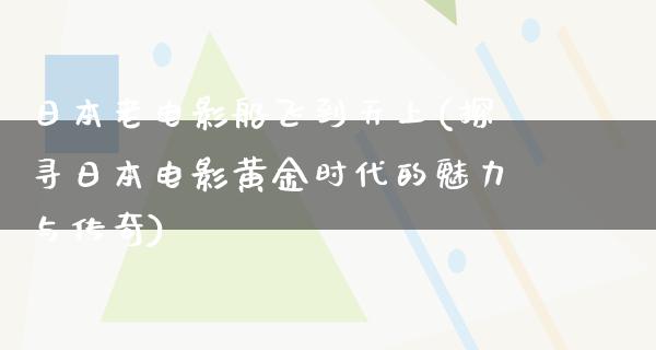 日本老电影船飞到天上(探寻日本电影黄金时代的魅力与传奇)