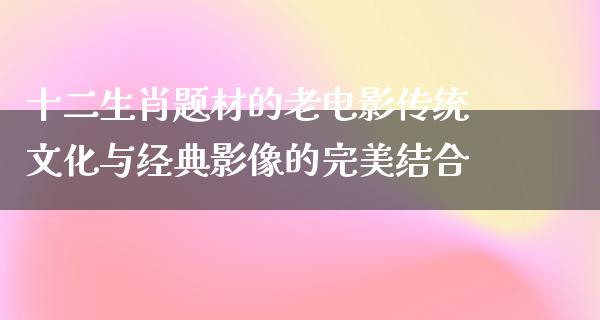 十二生肖题材的老电影传统文化与经典影像的完美结合