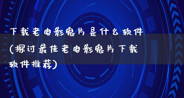 下载老电影鬼片是什么软件(探讨最佳老电影鬼片下载软件推荐)