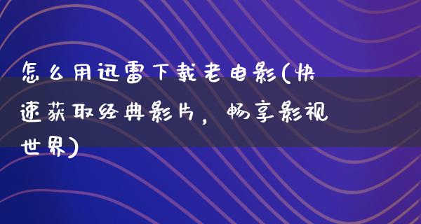 怎么用迅雷下载老电影(快速获取经典影片，畅享影视世界)