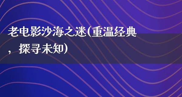 老电影沙海之迷(重温经典，探寻未知)