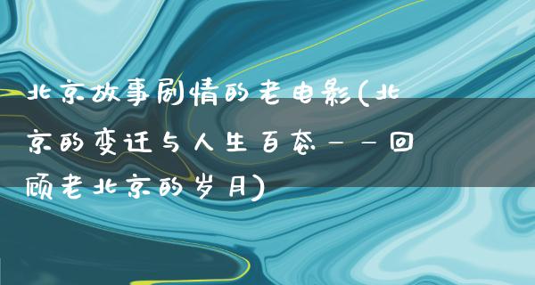 北京故事剧情的老电影(北京的变迁与人生百态——回顾老北京的岁月)