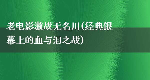 老电影激战无名川(经典银幕上的血与泪之战)