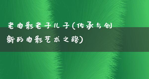 老电影老子儿子(传承与创新的电影艺术之路)