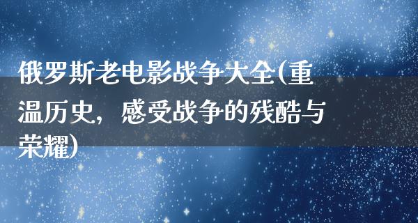 俄罗斯老电影战争大全(重温历史，感受战争的残酷与荣耀)