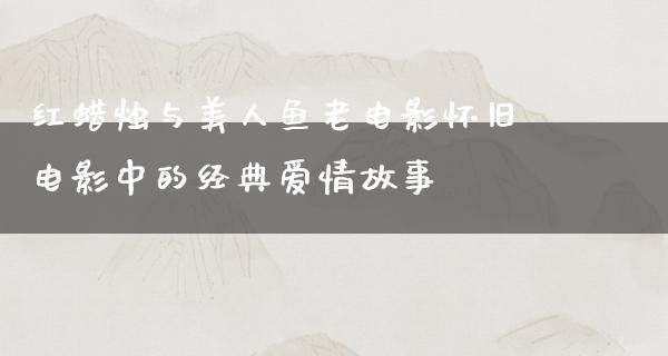 红蜡烛与美人鱼老电影怀旧电影中的经典爱情故事