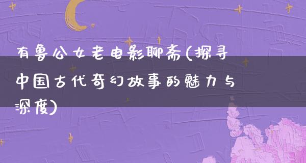 有鲁公女老电影聊斋(探寻中国古代奇幻故事的魅力与深度)