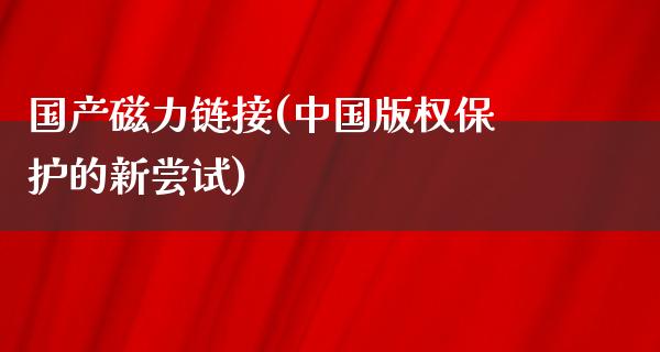 国产磁力链接(中国版权保护的新尝试)