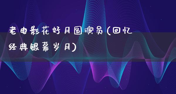 老电影花好月圆演员(回忆经典银幕岁月)