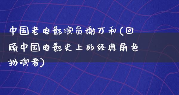 中国老电影演员谢万和(回顾中国电影史上的经典角色扮演者)