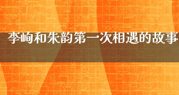 李峋和朱韵第一次相遇的故事