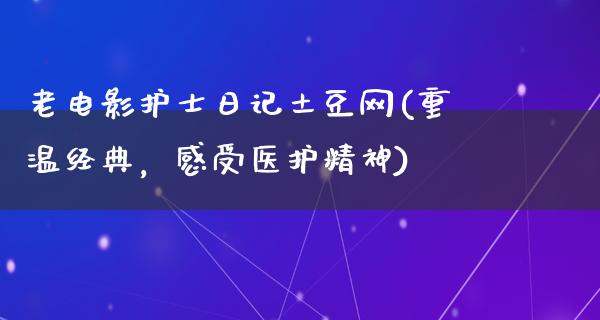 老电影护士日记土豆网(重温经典，感受医护精神)