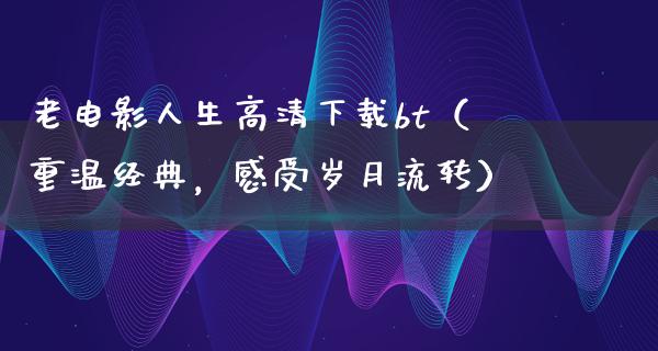 老电影人生高清下载bt（重温经典，感受岁月流转）