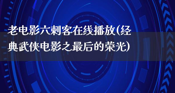 老电影六刺客在线播放(经典武侠电影之最后的荣光)