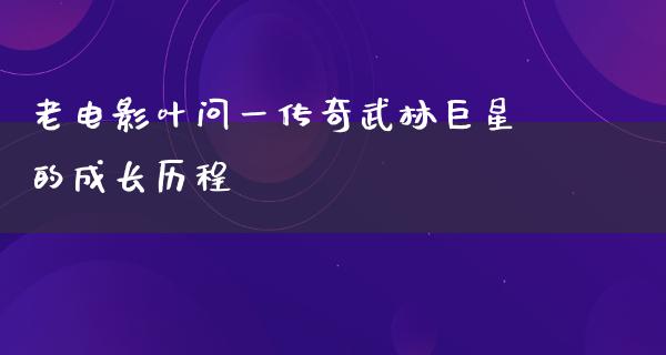 老电影叶问一传奇武林巨星的成长历程