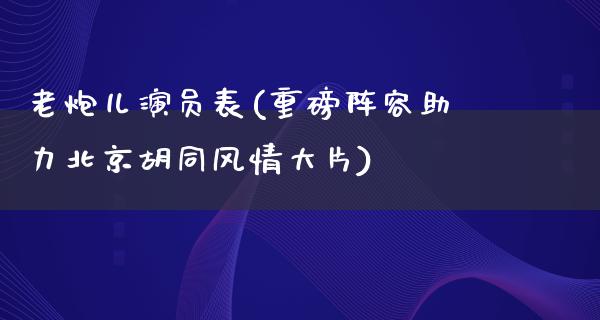 老炮儿演员表(重磅阵容助力北京胡同风情**)