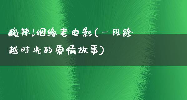 酸辣l姻缘老电影(一段跨越时光的爱情故事)