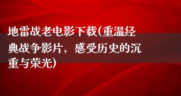 地雷战老电影下载(重温经典战争影片，感受历史的沉重与荣光)