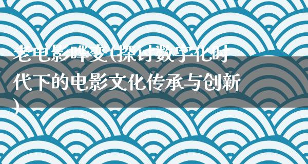 老电影哗变(探讨数字化时代下的电影文化传承与创新)