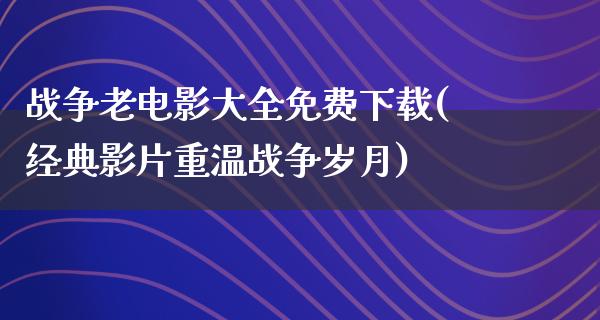 战争老电影大全免费下载(经典影片重温战争岁月)