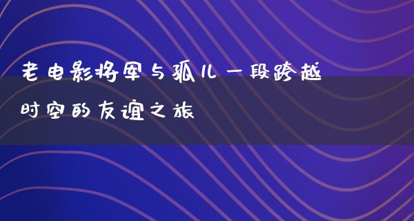 老电影将军与孤儿一段跨越时空的友谊之旅