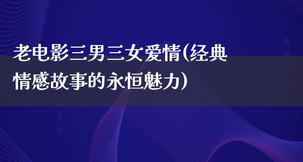 老电影三男三女爱情(经典情感故事的永恒魅力)