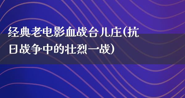 经典老电影血战台儿庄(抗日战争中的壮烈一战)