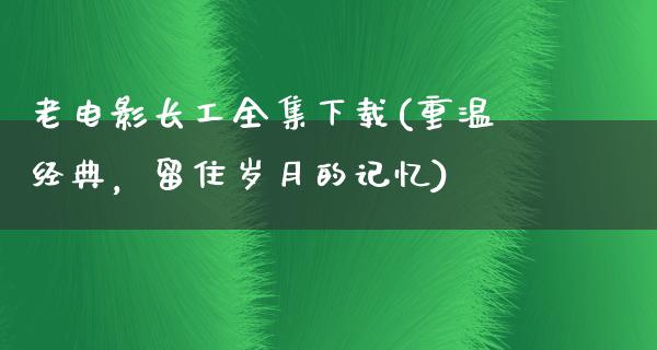 老电影长工全集下载(重温经典，留住岁月的记忆)