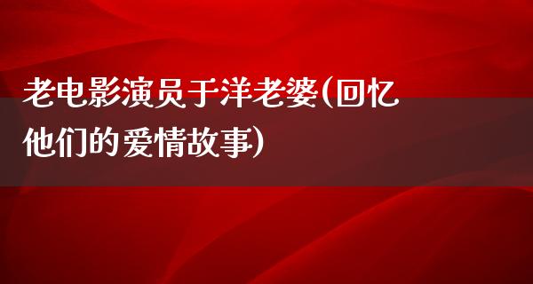 老电影演员于洋老婆(回忆他们的爱情故事)