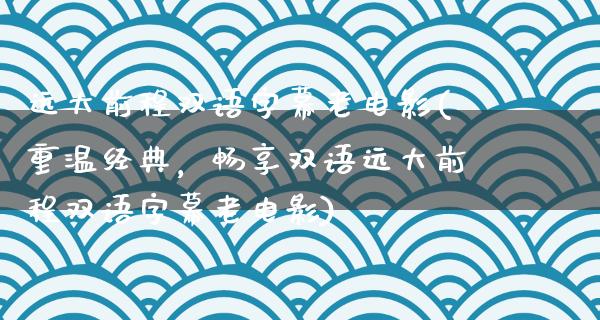 远大前程双语字幕老电影(重温经典，畅享双语远大前程双语字幕老电影)