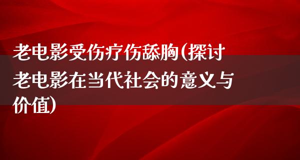 老电影受伤疗伤舔胸(探讨老电影在当代社会的意义与价值)