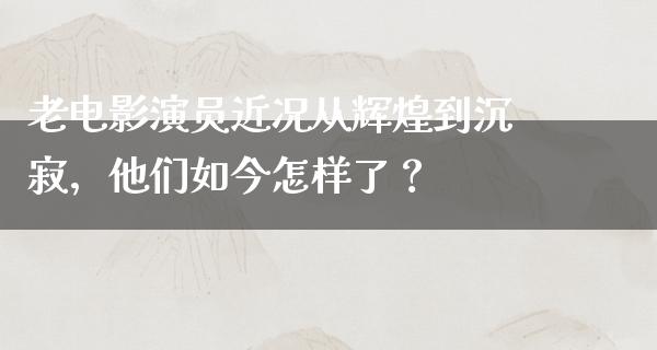 老电影演员近况从辉煌到沉寂，他们如今怎样了？