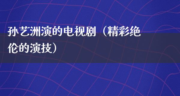 孙艺洲演的电视剧（精彩绝伦的演技）