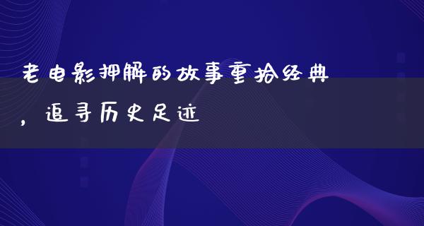 老电影押解的故事重拾经典，追寻历史足迹