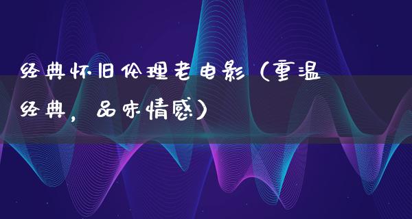 经典怀旧伦理老电影（重温经典，品味情感）