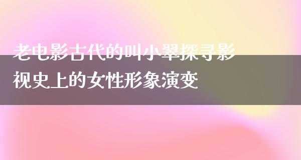 老电影古代的叫小翠探寻影视史上的女性形象演变