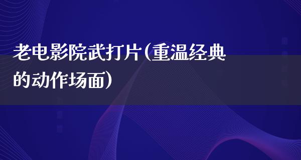 老电影院武打片(重温经典的动作场面)