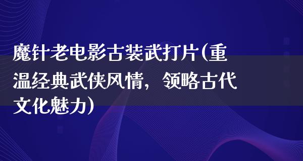 魔针老电影古装武打片(重温经典武侠风情，领略古代文化魅力)