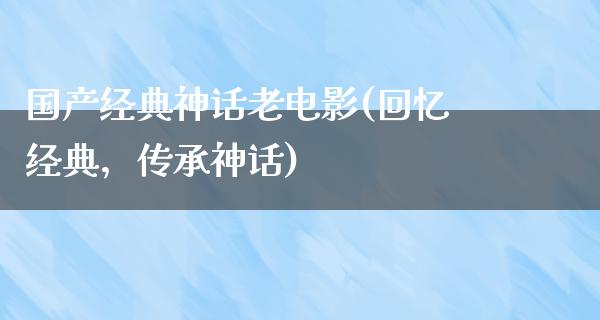 国产经典神话老电影(回忆经典，传承神话)