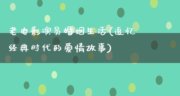 老电影演员婚姻生活(追忆经典时代的爱情故事)