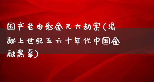 国产老电影金元大劫案(揭秘上世纪五六十年代中国金融黑幕)