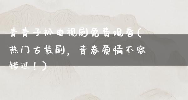 青青子衿电视剧免费观看(热门古装剧，青春爱情不容错过！)