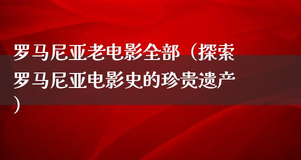 罗马尼亚老电影全部（探索罗马尼亚电影史的珍贵遗产）