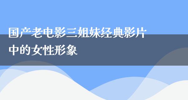 国产老电影三姐妹经典影片中的女性形象