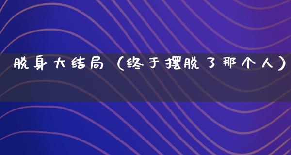 脱身大结局（终于摆脱了那个人）