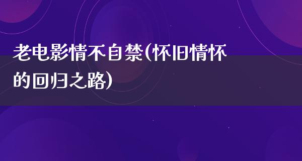 老电影情不自禁(怀旧情怀的回归之路)