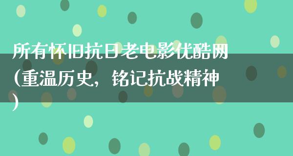 所有怀旧抗日老电影优酷网(重温历史，铭记抗战精神)