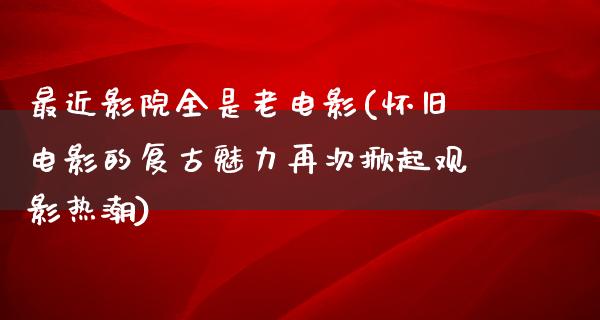 最近影院全是老电影(怀旧电影的复古魅力再次掀起观影热潮)