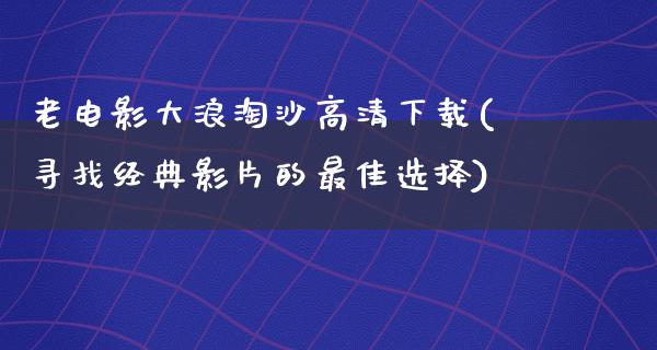 老电影大浪淘沙高清下载(寻找经典影片的最佳选择)